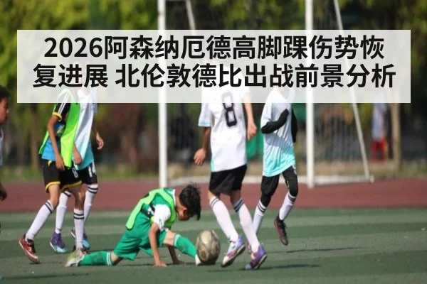 2026阿森纳厄德高脚踝伤势恢复进展 北伦敦德比出战前景分析