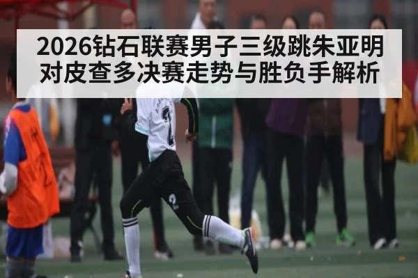 2026钻石联赛男子三级跳朱亚明对皮查多决赛走势与胜负手解析